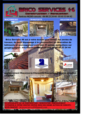 bricoservices46@gmail.com. MAÇONNERIE, CHARPENTE, COUVERTURE, LOT 46, CLOISONS, ISOLATION, PLACOPLÂTRE, CARRELAGE, PARQUET, TERRASSE...
VOUS CHERCHEZ UN ARTISAN SÉRIEUX, QUALIFIÉ POUR VOS TRAVAUX ? BRICO SERVICES 46 RÉALISE TOUS LES TRAVAUX DE MAÇONNERIE, DE CHARPENTE,DE COUVERTURE...TOUS TRAVAUX DU BÂTIMENT SUR LES SECTEURS DE CAHORS, LALBENQUE, ARCAMBAL, CONCOTS ET ALENTOURS, CAUSSADE, LIMOGNE EN QUERÇY, VILLEFRANCHE DE ROUERGUE, SAINT CIRQ_LAPOPIE, CREMPS, BACH, VAYLATS, VARAIRE, ESCAMPS, AUJOLS, FLAUJAC-POUJOLS, PRADINES, MERCUÉS, PUYLAROQUE, BELMONT SAINTE-FOI, ARCAMBAL, BERGANTY, CRÉGOLS, BEAUREGARD, SAILLAC, CAYLUS ... ET EST SITUÉE À CONCOTS 46260 DEPUIS MARS 2009 . DEVIS GRATUIT AU 06 88 23 24 44.