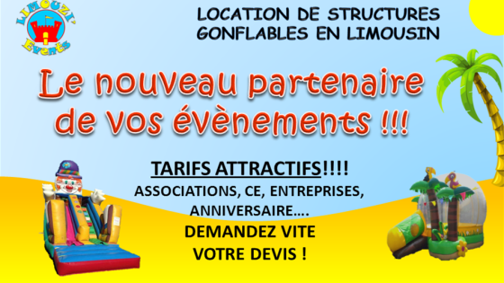 LIMOUZI'Events, c'est quoi?
Une société récemment crée pour dynamiser vos évènements par la location de structures gonflables (pour Particuliers, Associations, CE, Entreprises, collectivités Locales...) en LIMOUSIN et régions voisines!