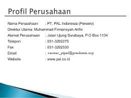 PT PAL INDONESIA (PERSERO), bermula dari sebuah galangan kapal yang bernama MARINE ESTABLISHMENT (ME) dan diresmikan oleh pemerintah Belanda pada tahun 1939. Pada masa pendudukan Jepang, Perusahaan ini beralih nama menjadi Kaigun SE 2124. Setelah kemerdekaan, Pemerintah Indonesia menasionalisasi Perusahaan ini dan merubah namanya menjadi Penataran Angkatan Laut (PAL). Pada tanggal 15 April 1980, Pemerintah merubah status Perusahaan dari Perusahaan Umum menjadi Perseroan Terbatas sesuai dengan akta No. 12, yang dibuat oleh Notaris Hadi Moentoro, SH. Lokasi Perusahaan di Ujung, Surabaya, dengan kegiatan utama memproduksi kapal perang dan kapal niaga, memberikan jasa perbaikan dan pemeliharaan kapal, serta rekayasa umum dengan spesifikasi tertentu berdasarkan pesanan. Kemampuan rancang bangun yang menonjol dari PT PAL INDONESIA (Persero) telah memasuki pasaran internasional dan kualitasnya telah diakui dunia. Kapal-kapal produksi PT PAL INDONESIA (Persero) telah melayari perairan di seluruh dunia. PT. PAL Indonesia membutuhkan segera Tenaga Kerja Dengan Persyaratan Pendidikan Sebagai berikut : 1. Assistant Assesor 2. Customer Service (Cs) 3. Sekretaris 4. Supervisior (Sr) 5. Staff Administrasi (Sa) 6. Pemasaran & Trading 7. Akutansi & Keuangan 8. Kepala Producsi (Ks) Lokasi Kerja : Surabaya / Jakarta / Makassar /Palembang  Fasilitas : • Gaji Pokok Rp. 12.700.000,-/bulan (tergantung posisi) • Gaji Bagi Karyawan Tetap Rp.15.700,000 • Lembur Sesuai depnaker • Uang Makan & Transportasi,Tunjangan Hari Raya Insentif • Jamsostek Asuransi Kesehatan. • Seragam.  Persyaratan: • Pria/Wanita, • Umur min 23 th & max 47 th, • Pendidikan minimal S1,S2,D1,D2,D3,SMK/SMU semua jurusan, • IPK minimal 2,75 • Memiliki min 1 tahun pengalaman di bidangnya masing-masing, • Memiliki kondisi kesehatan bagus, • Bersedia ditempatkan di wilayah kerja PT PAL Indonesia.  Kelengakapan Berkas lamaran : 1. Surat lamaran dan Daftar Riwayat Hidup. 2. Foto Copy ijazah dan transkrip Nilai jika ada 3. Foto Copy KTP. 4. Pass photo ukuran 4×6 cm 5. No Telp/Hp Kirim lamaran dan CV anda ke Email:  career_ptpal@graduate.org Alamat:PT.PAL INDONESIA (PERSERO),BUMN  Ujung Surabaya PO.BOX.1134 Ujung Semampir Kota Surabaya Jawa Timur Indonesia Code Pos 60155 Hanya pelamar yang memenuhi kualifikasi yang akan kami proses. Tuliskan nama posisi yang anda inginkan disubject email