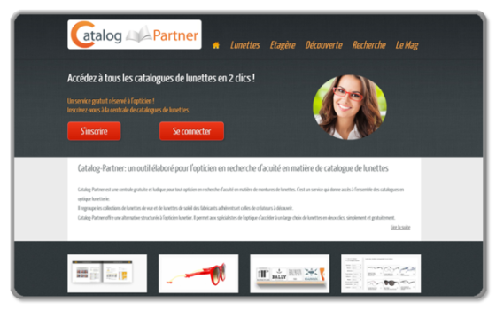 Catalog-Partner 
Centrale de catalogue de lunettes pour Opticiens et fournisseurs

- Gestion des opticiens et des fournisseurs inscrits 
- Gestion des catalogues par marque 
- Moteur de recherche avancé 
- Gestion des news 
- Gestion d'une étagère de favoris (par glisser-déposer) 
- Admin fournisseurs avec importation des modèles par marque à la norme EDI 
-admin opticiens avec gestion mémo codes et sélection de modèles pour envoi fournisseur

Site développé en PHP/MySql 
http://www.catalog-partner.com